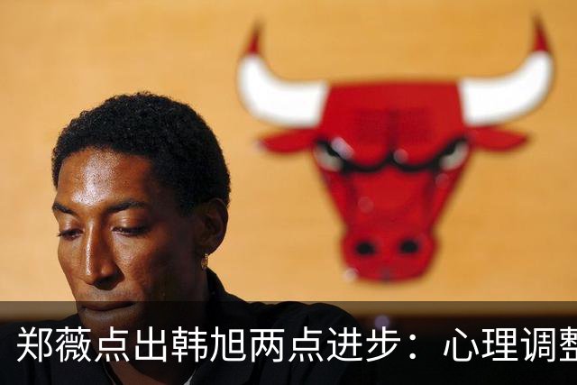 郑薇点出韩旭两点进步：心理调整能力和领导力