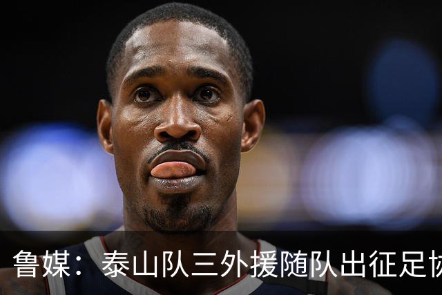 鲁媒：泰山队三外援随队出征足协杯，克雷桑还无法参加完整合练